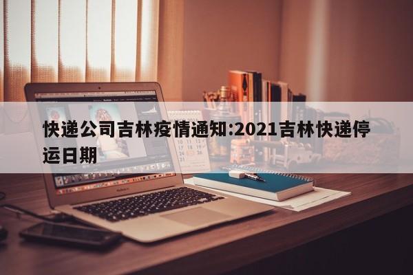 快递公司吉林疫情通知：2021吉林快递停运日期
